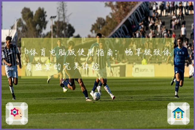 b体育电脑版使用指南：畅享极致体育盛宴的完美体验