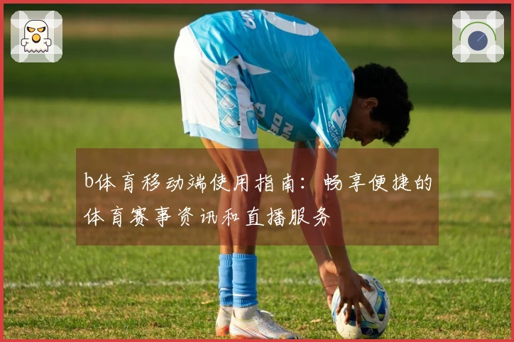 b体育移动端使用指南:畅享便捷的体育赛事资讯和直播服务