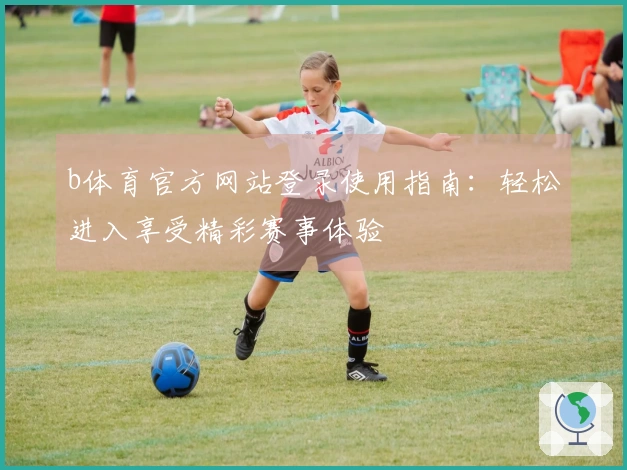 b体育官方网站登录使用指南：轻松进入享受精彩赛事体验